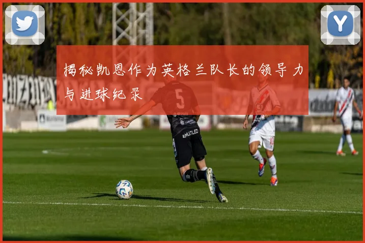 揭秘凯恩作为英格兰队长的领导力与进球纪录