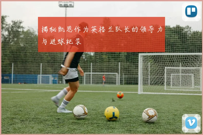 揭秘凯恩作为英格兰队长的领导力与进球纪录