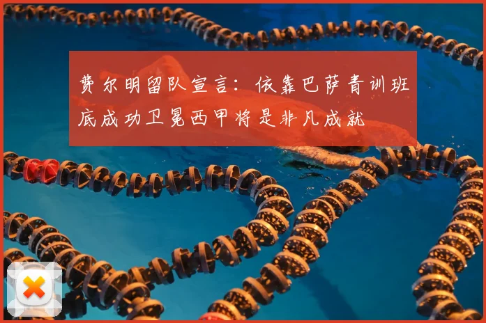 费尔明留队宣言：依靠巴萨青训班底成功卫冕西甲将是非凡成就