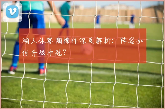 湖人休赛期操作深度解析：阵容如何升级冲冠？