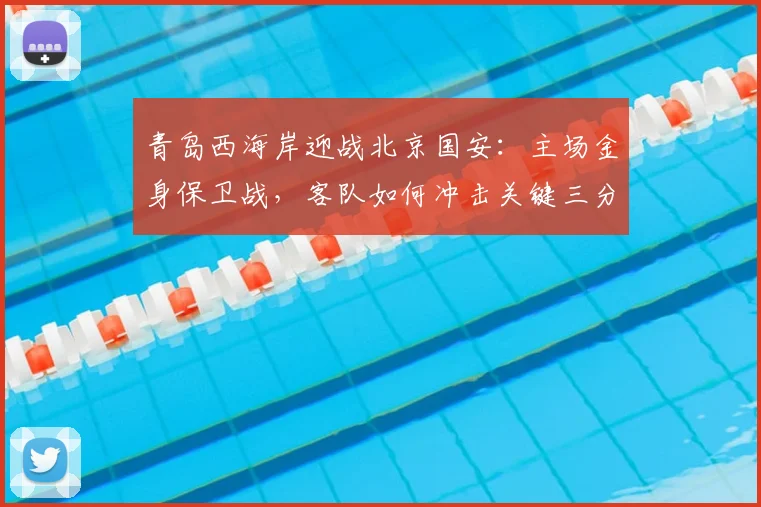 青岛西海岸迎战北京国安:主场金身保卫战,客队如何冲击关键三分?