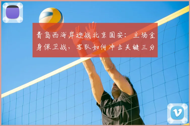 青岛西海岸迎战北京国安:主场金身保卫战,客队如何冲击关键三分?
